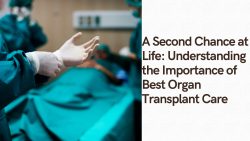 A Second Chance at Life: Understanding the Importance of Best Organ Transplant Care